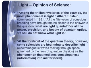 Light – Opinion of Science: “ Among the trillion mysteries of the cosmos, the most phenomenal is light.” Albert Einstein  commented in 1951: “All the fifty years of conscious brooding have brought me no closer to the answer to the question,  what are light quanta?   For all the power, precision, and beauty of quantum optics, we still do not know what light is. ” ‘ At the forefront of the quantum theory, however, some scientists are beginning to describe light  (electromagnetic waves moving through space governed by the laws of quantum physics)  as the phenomenon that mediates consciousness (information) into matter (form).   