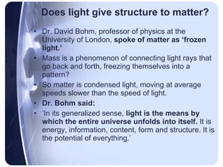 Does light give structure to matter? Dr. David Bohm, professor of physics at the University of London,  spoke of matter as ‘frozen light.’   Mass is a phenomenon of connecting light rays that go back and forth, freezing themselves into a pattern?  So matter is condensed light, moving at average speeds slower than the speed of light.  Dr. Bohm said:   ‘ In its generalized sense,  light is the means by which the entire universe unfolds into itself.  It is energy, information, content, form and structure. It is the potential of everything.’  