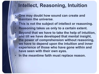 Intellect, Reasoning, Intuition One may doubt how sound can create and maintain the universe .  This is not the subject of intellect or reasoning.  Reasoning takes us only to a certain extent.   Beyond that we have to take the help of intuition, and till we have developed that mental insight, the power of comprehension without reasoning,   we have to depend upon the intuition and inner experience of those who have gone within and have seen with their own eyes.  In the meantime faith must replace reason. 