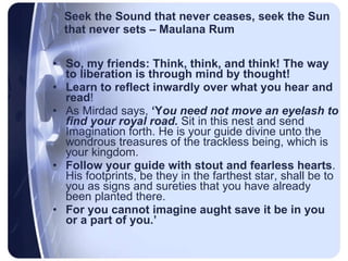 Seek the Sound that never ceases, seek the Sun that never sets – Maulana Rum So, my friends: Think, think, and think! The way to liberation is through mind by thought!  Learn to reflect inwardly over what you hear and read !  As Mirdad says,  ‘Y ou need not move an eyelash to find your royal road.  Sit in this nest and send Imagination forth. He is your guide divine unto the wondrous treasures of the trackless being, which is your kingdom.  Follow your guide with stout and fearless hearts . His footprints, be they in the farthest star, shall be to you as signs and sureties that you have already been planted there.  For you cannot imagine aught save it be in you or a part of you.’ 