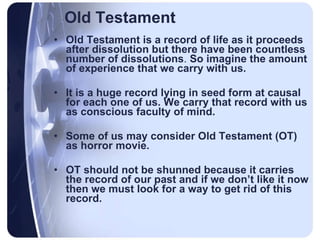 Old Testament Old Testament is a record of life as it proceeds after dissolution but there have been countless number of dissolutions .  So imagine the amount of experience that we carry with us.  It is a huge record lying in seed form at causal for each one of us. We carry that record with us as conscious faculty of mind. Some of us may consider Old Testament (OT) as horror movie. OT should not be shunned because it carries the record of our past and if we don’t like it now then we must look for a way to get rid of this record.   