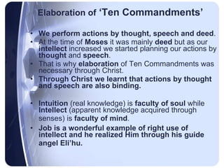 Elaboration of  ‘Ten Commandments’ We perform actions by thought, speech and deed .  At the time of  Moses  it was mainly  deed  but as our  intellect  increased we started planning our actions by  thought  and  speech .  That is why  elaboration  of Ten Commandments was necessary through Christ.  Through Christ we learnt that actions by thought and speech are also binding.   Intuition  (real knowledge) is  faculty of soul  while  Intellect  (apparent knowledge acquired through senses) is  faculty of mind .   Job is a wonderful example of right use of intellect and he realized Him through his guide angel Eli’hu.   
