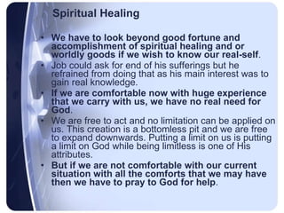 Spiritual Healing We have to look beyond good fortune and accomplishment of spiritual healing and or worldly goods if we wish to know our real-self .  Job could ask for end of his sufferings but he refrained from doing that as his main interest was to gain real knowledge.  If we are comfortable now with huge experience that we carry with us, we have no real need for God .  We are free to act and no limitation can be applied on us. This creation is a bottomless pit and we are free to expand downwards. Putting a limit on us is putting a limit on God while being limitless is one of His attributes.  But if we are not comfortable with our current situation with all the comforts that we may have then we have to pray to God for help .  