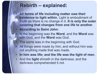 Rebirth – explained: All forms of life including matter owe their existence to light within . Light is embodiment of Truth as there is no change in it.  It is only the outer covering that changes from one life to another . According to Saint John:   In the beginning was the  Word , and the  Word  was with God, and the  Word  was God. The same was in the beginning with God. All things were made by him; and without him was not anything made that was made. In him was life; and the life was the light of men . And the  light  shineth in the darkness; and the darkness comprehended it not. 