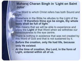 Maharaj Charan Singh in ‘Light on Saint John’ ‘ The Word to which Christ refers has both Sound and Light.’  Elsewhere in the Bible he alludes to the Light of the Word: “ If therefore thine eye be single, thy whole body shall be full of light .”  This means that we will be able to experience and enjoy the  Light  of that Word when we withdraw our consciousness to the eye centre. There is nothing in existence that was not created by this Word of God and that is not sustained by it. Before the creation, only He had life, because only He existed .   At the time of creation, the Lord, in the form of Light, entered within all of us .  