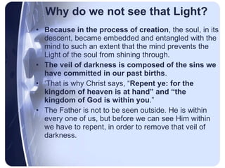 Why do we not see that Light? Because in the process of creation , the soul, in its descent, became embedded and entangled with the mind to such an extent that the mind prevents the Light of the soul from shining through.  The veil of darkness is composed of the sins we have committed in our past births . ‘ That is why Christ says, “ Repent ye: for the kingdom of heaven is at hand” and “the kingdom of God is within you .”  The Father is not to be seen outside. He is within every one of us, but before we can see Him within we have to repent, in order to remove that veil of darkness. 