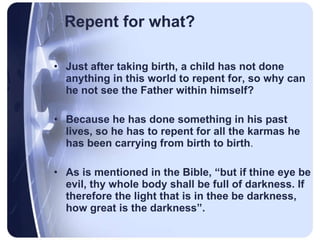 Repent for what? Just after taking birth, a child has not done anything in this world to repent for, so why can he not see the Father within himself?  Because he has done something in his past lives, so he has to repent for all the karmas he has been carrying from birth to birth .  As is mentioned in the Bible, “but if thine eye be evil, thy whole body shall be full of darkness. If therefore the light that is in thee be darkness, how great is the darkness”. 