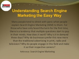 Understanding Search Engine
Marketing the Easy Way
Many people tend to shriek with panic when people
explain Search Engine Marketing (SEM) to them. For
those who have only heard the term for the first time,
there is a tendency that multiple questions start to pop
in their minds. How does it work? Why is it in demand
these days? Why do businesses prefer this now more
than the traditional advertising in print, radio and
television? Why do people engage in this field and make
it as their respective careers?
Reference: Search Engine Marketing
 