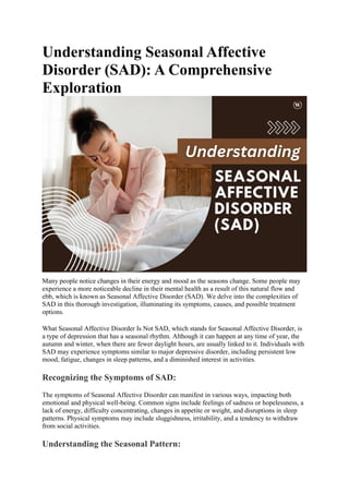 Understanding Seasonal Affective
Disorder (SAD): A Comprehensive
Exploration
Many people notice changes in their energy and mood as the seasons change. Some people may
experience a more noticeable decline in their mental health as a result of this natural flow and
ebb, which is known as Seasonal Affective Disorder (SAD). We delve into the complexities of
SAD in this thorough investigation, illuminating its symptoms, causes, and possible treatment
options.
What Seasonal Affective Disorder Is Not SAD, which stands for Seasonal Affective Disorder, is
a type of depression that has a seasonal rhythm. Although it can happen at any time of year, the
autumn and winter, when there are fewer daylight hours, are usually linked to it. Individuals with
SAD may experience symptoms similar to major depressive disorder, including persistent low
mood, fatigue, changes in sleep patterns, and a diminished interest in activities.
Recognizing the Symptoms of SAD:
The symptoms of Seasonal Affective Disorder can manifest in various ways, impacting both
emotional and physical well-being. Common signs include feelings of sadness or hopelessness, a
lack of energy, difficulty concentrating, changes in appetite or weight, and disruptions in sleep
patterns. Physical symptoms may include sluggishness, irritability, and a tendency to withdraw
from social activities.
Understanding the Seasonal Pattern:
 