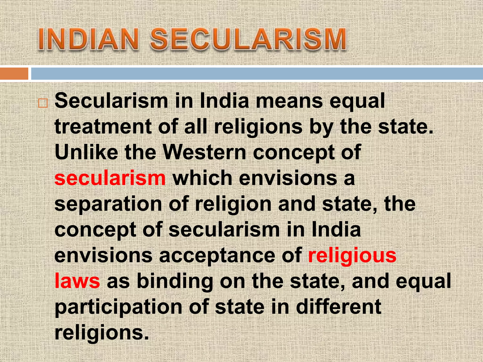  Secularism in India means equal
treatment of all religions by the state.
Unlike the Western concept of
secularism which envisions a
separation of religion and state, the
concept of secularism in India
envisions acceptance of religious
laws as binding on the state, and equal
participation of state in different
religions.
 