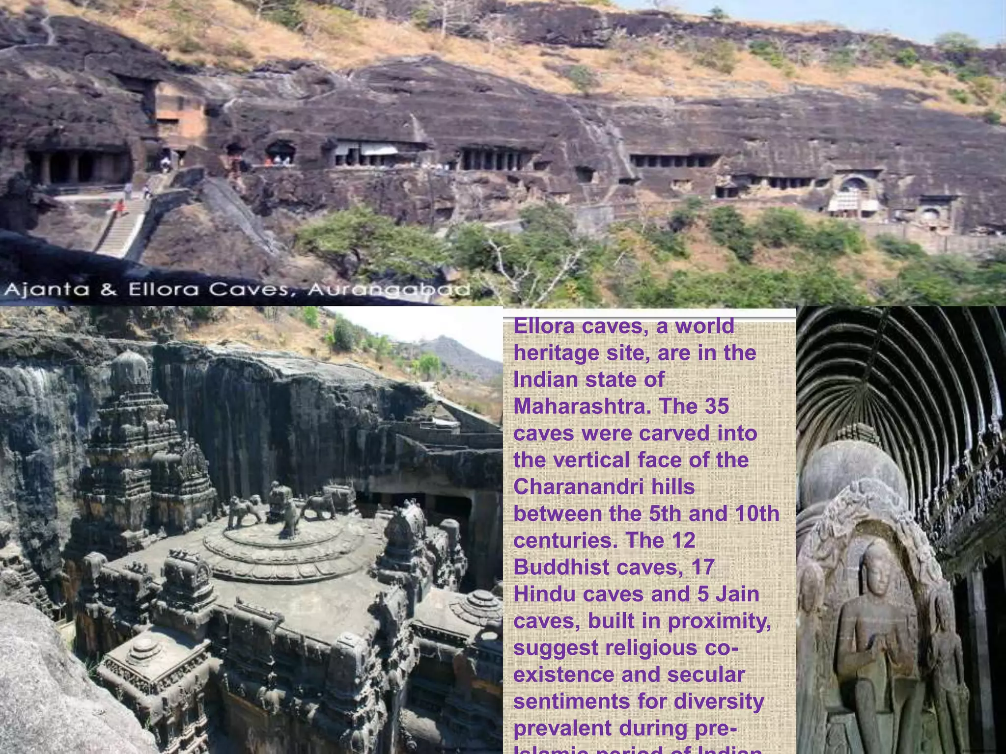 Ellora caves, a world
heritage site, are in the
Indian state of
Maharashtra. The 35
caves were carved into
the vertical face of the
Charanandri hills
between the 5th and 10th
centuries. The 12
Buddhist caves, 17
Hindu caves and 5 Jain
caves, built in proximity,
suggest religious co-
existence and secular
sentiments for diversity
prevalent during pre-
 