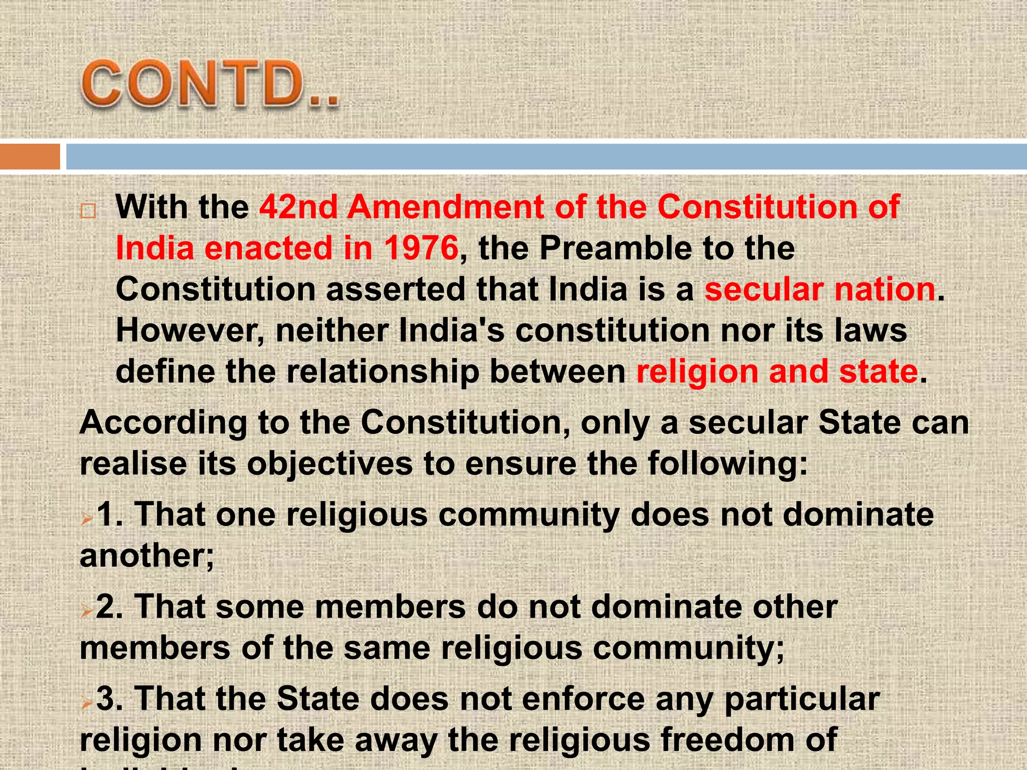  With the 42nd Amendment of the Constitution of
India enacted in 1976, the Preamble to the
Constitution asserted that India is a secular nation.
However, neither India's constitution nor its laws
define the relationship between religion and state.
According to the Constitution, only a secular State can
realise its objectives to ensure the following:
1. That one religious community does not dominate
another;
2. That some members do not dominate other
members of the same religious community;
3. That the State does not enforce any particular
religion nor take away the religious freedom of
 