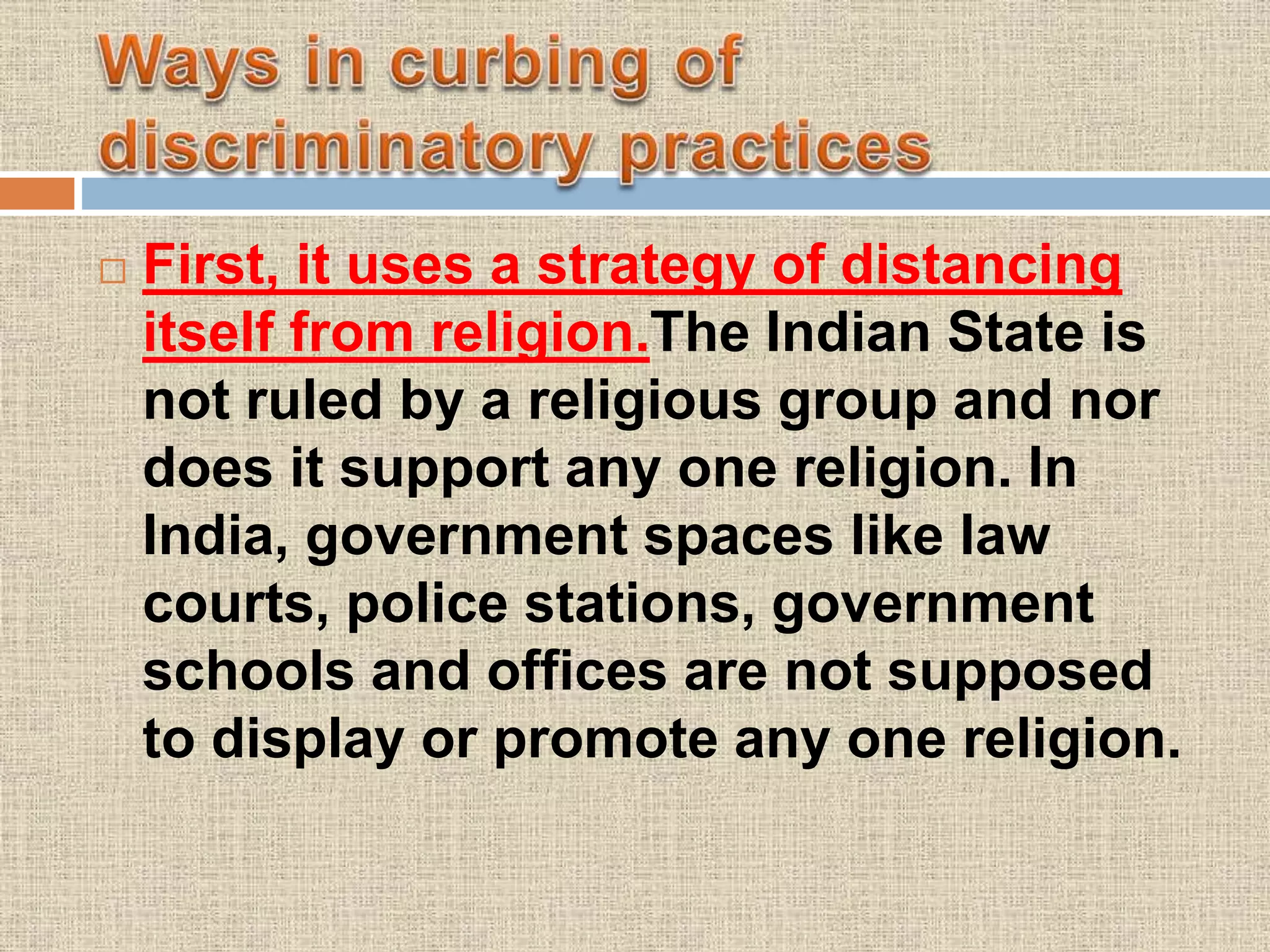  First, it uses a strategy of distancing
itself from religion.The Indian State is
not ruled by a religious group and nor
does it support any one religion. In
India, government spaces like law
courts, police stations, government
schools and offices are not supposed
to display or promote any one religion.
 