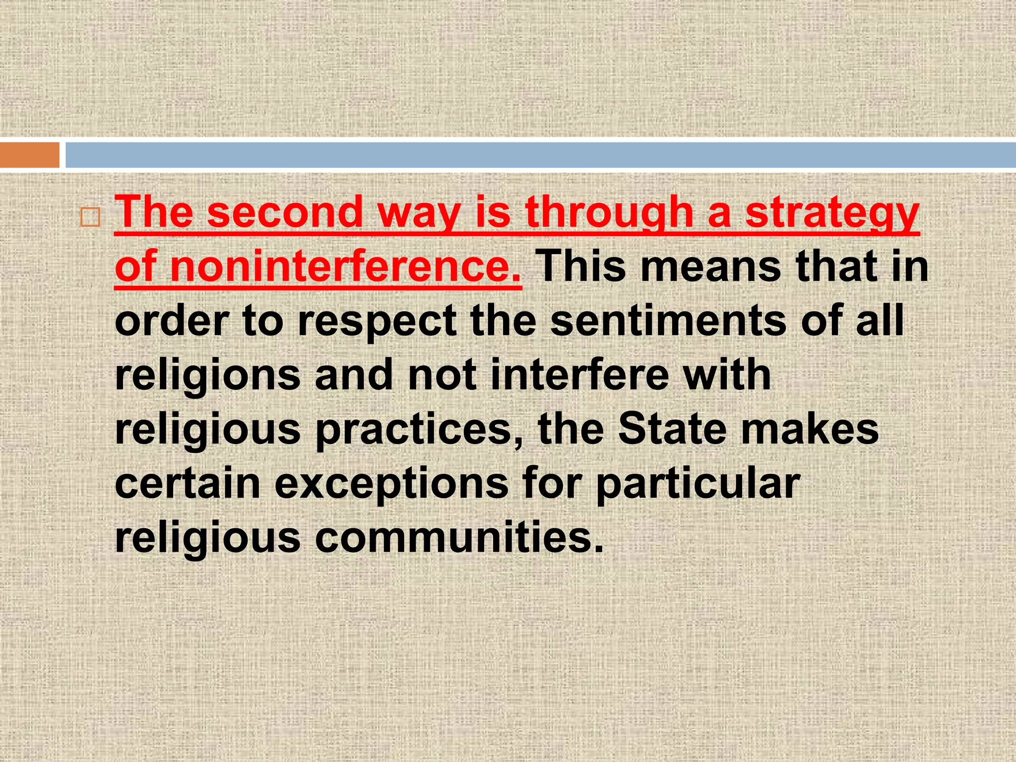  The second way is through a strategy
of noninterference. This means that in
order to respect the sentiments of all
religions and not interfere with
religious practices, the State makes
certain exceptions for particular
religious communities.
 