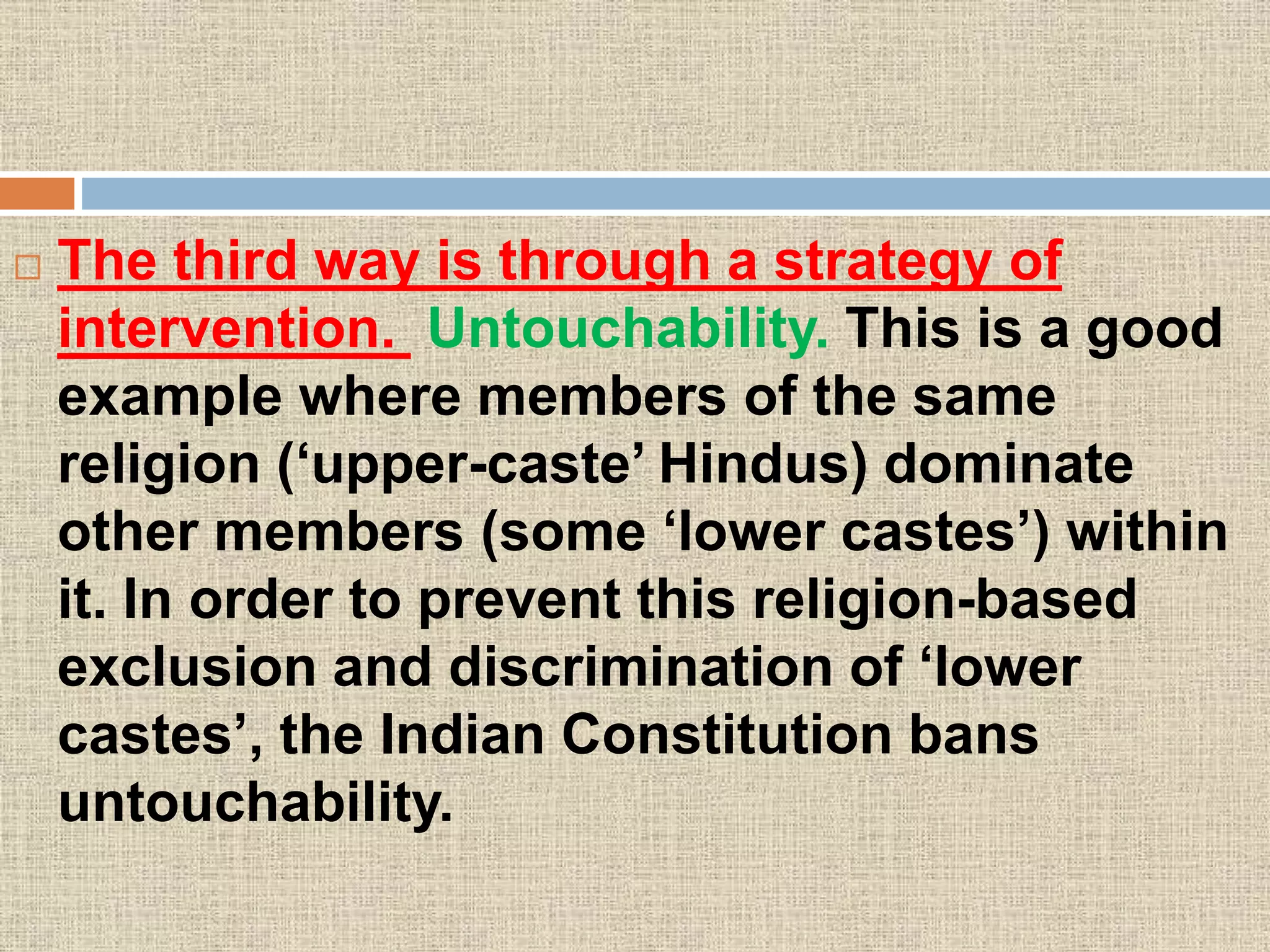  The third way is through a strategy of
intervention. Untouchability. This is a good
example where members of the same
religion (‘upper-caste’ Hindus) dominate
other members (some ‘lower castes’) within
it. In order to prevent this religion-based
exclusion and discrimination of ‘lower
castes’, the Indian Constitution bans
untouchability.
 