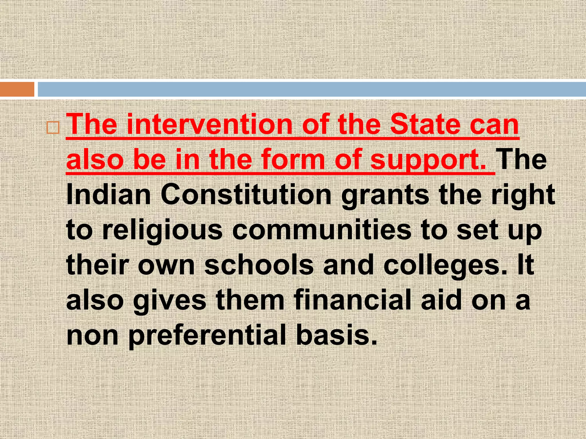  The intervention of the State can
also be in the form of support. The
Indian Constitution grants the right
to religious communities to set up
their own schools and colleges. It
also gives them financial aid on a
non preferential basis.
 