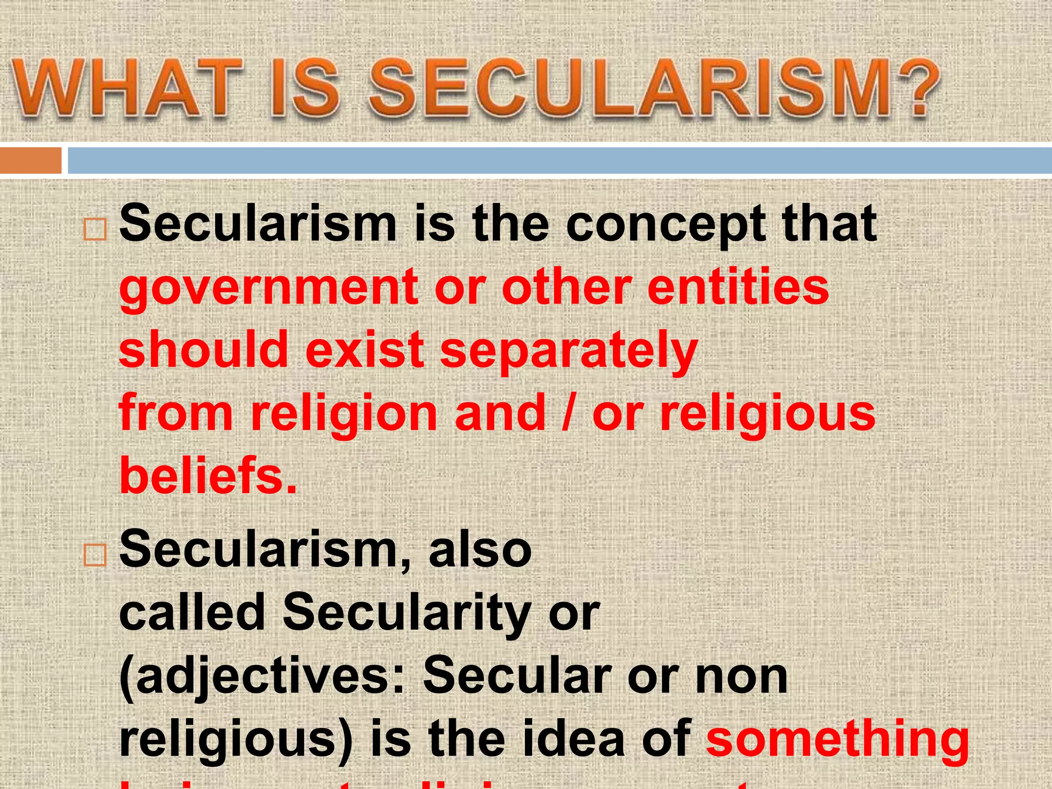  Secularism is the concept that
government or other entities
should exist separately
from religion and / or religious
beliefs.
 Secularism, also
called Secularity or
(adjectives: Secular or non
religious) is the idea of something
 