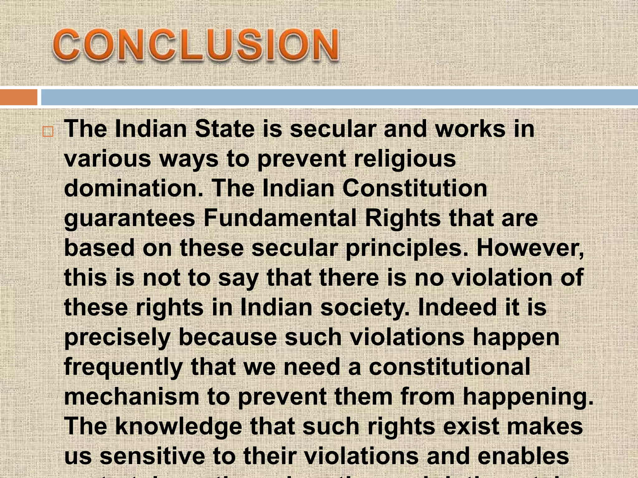  The Indian State is secular and works in
various ways to prevent religious
domination. The Indian Constitution
guarantees Fundamental Rights that are
based on these secular principles. However,
this is not to say that there is no violation of
these rights in Indian society. Indeed it is
precisely because such violations happen
frequently that we need a constitutional
mechanism to prevent them from happening.
The knowledge that such rights exist makes
us sensitive to their violations and enables
 