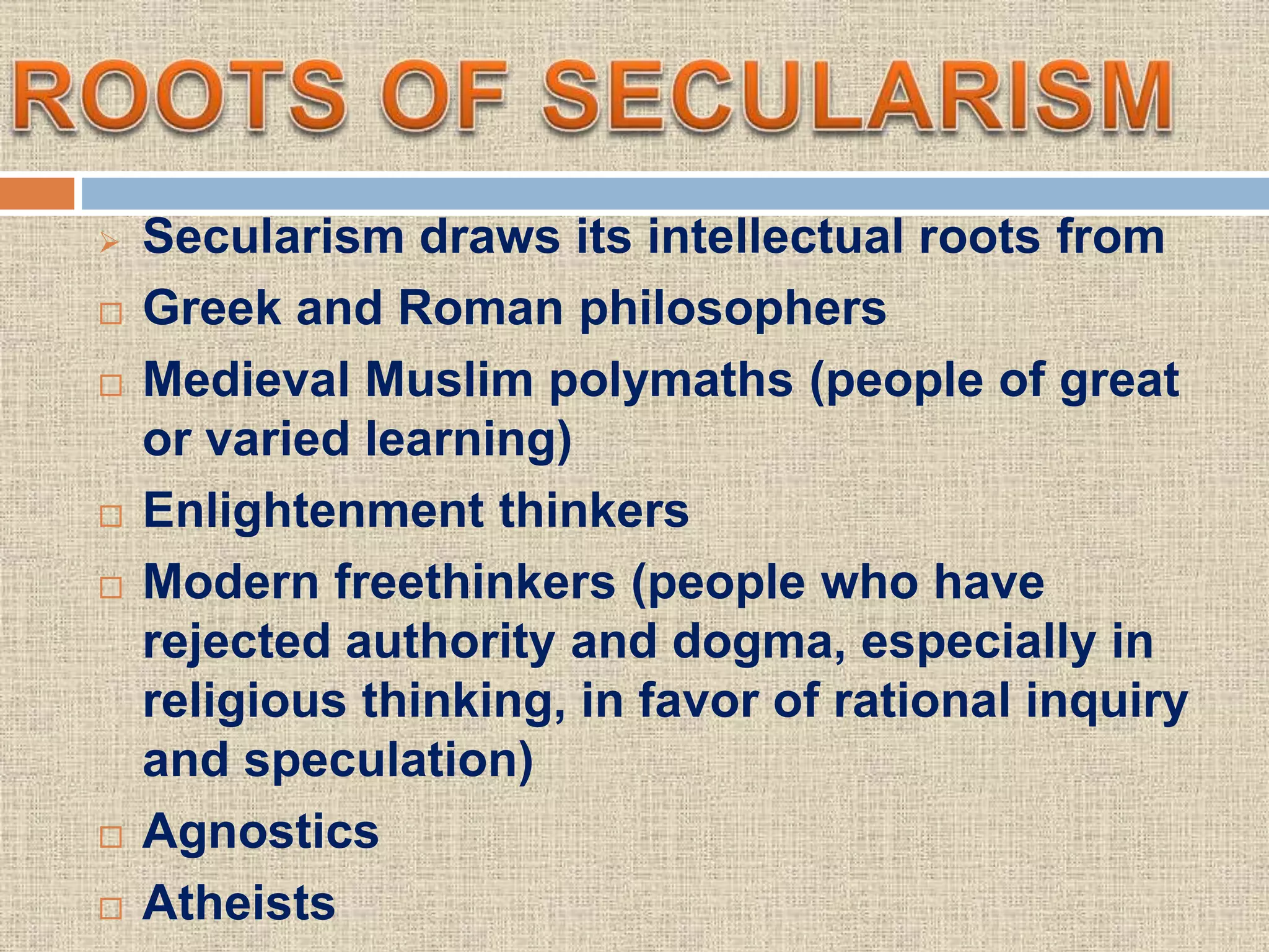  Secularism draws its intellectual roots from
 Greek and Roman philosophers
 Medieval Muslim polymaths (people of great
or varied learning)
 Enlightenment thinkers
 Modern freethinkers (people who have
rejected authority and dogma, especially in
religious thinking, in favor of rational inquiry
and speculation)
 Agnostics
 Atheists
 