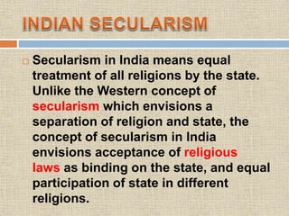  Secularism in India means equal
treatment of all religions by the state.
Unlike the Western concept of
secularism which envisions a
separation of religion and state, the
concept of secularism in India
envisions acceptance of religious
laws as binding on the state, and equal
participation of state in different
religions.
 