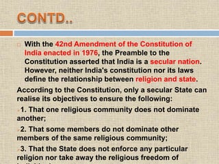  With the 42nd Amendment of the Constitution of
India enacted in 1976, the Preamble to the
Constitution asserted that India is a secular nation.
However, neither India's constitution nor its laws
define the relationship between religion and state.
According to the Constitution, only a secular State can
realise its objectives to ensure the following:
1. That one religious community does not dominate
another;
2. That some members do not dominate other
members of the same religious community;
3. That the State does not enforce any particular
religion nor take away the religious freedom of
 