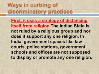  First, it uses a strategy of distancing
itself from religion.The Indian State is
not ruled by a religious group and nor
does it support any one religion. In
India, government spaces like law
courts, police stations, government
schools and offices are not supposed
to display or promote any one religion.
 