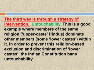  The third way is through a strategy of
intervention. Untouchability. This is a good
example where members of the same
religion (‘upper-caste’ Hindus) dominate
other members (some ‘lower castes’) within
it. In order to prevent this religion-based
exclusion and discrimination of ‘lower
castes’, the Indian Constitution bans
untouchability.
 
