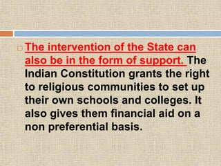  The intervention of the State can
also be in the form of support. The
Indian Constitution grants the right
to religious communities to set up
their own schools and colleges. It
also gives them financial aid on a
non preferential basis.
 