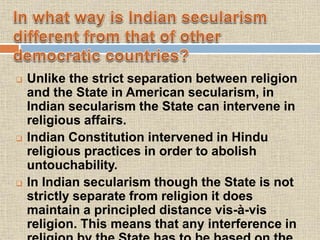  Unlike the strict separation between religion
and the State in American secularism, in
Indian secularism the State can intervene in
religious affairs.
 Indian Constitution intervened in Hindu
religious practices in order to abolish
untouchability.
 In Indian secularism though the State is not
strictly separate from religion it does
maintain a principled distance vis-à-vis
religion. This means that any interference in
 