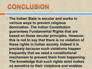 The Indian State is secular and works in
various ways to prevent religious
domination. The Indian Constitution
guarantees Fundamental Rights that are
based on these secular principles. However,
this is not to say that there is no violation of
these rights in Indian society. Indeed it is
precisely because such violations happen
frequently that we need a constitutional
mechanism to prevent them from happening.
The knowledge that such rights exist makes
us sensitive to their violations and enables
 