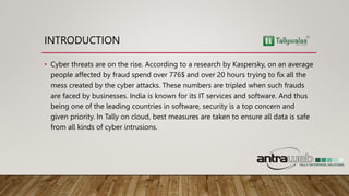 INTRODUCTION
• Cyber threats are on the rise. According to a research by Kaspersky, on an average
people affected by fraud spend over 776$ and over 20 hours trying to fix all the
mess created by the cyber attacks. These numbers are tripled when such frauds
are faced by businesses. India is known for its IT services and software. And thus
being one of the leading countries in software, security is a top concern and
given priority. In Tally on cloud, best measures are taken to ensure all data is safe
from all kinds of cyber intrusions.
 