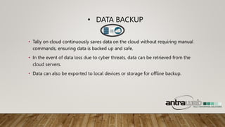 • DATA BACKUP
• Tally on cloud continuously saves data on the cloud without requiring manual
commands, ensuring data is backed up and safe.
• In the event of data loss due to cyber threats, data can be retrieved from the
cloud servers.
• Data can also be exported to local devices or storage for offline backup.
 