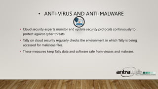 • ANTI-VIRUS AND ANTI-MALWARE
• Cloud security experts monitor and update security protocols continuously to
protect against cyber threats.
• Tally on cloud security regularly checks the environment in which Tally is being
accessed for malicious files.
• These measures keep Tally data and software safe from viruses and malware.
 
