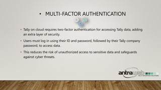 • MULTI-FACTOR AUTHENTICATION
• Tally on cloud requires two-factor authentication for accessing Tally data, adding
an extra layer of security.
• Users must log in using their ID and password, followed by their Tally company
password, to access data.
• This reduces the risk of unauthorized access to sensitive data and safeguards
against cyber threats.
 