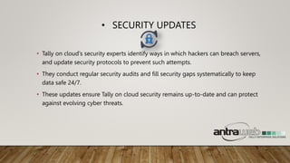 • SECURITY UPDATES
• Tally on cloud's security experts identify ways in which hackers can breach servers,
and update security protocols to prevent such attempts.
• They conduct regular security audits and fill security gaps systematically to keep
data safe 24/7.
• These updates ensure Tally on cloud security remains up-to-date and can protect
against evolving cyber threats.
 
