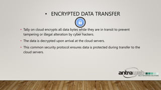 • ENCRYPTED DATA TRANSFER
• Tally on cloud encrypts all data bytes while they are in transit to prevent
tampering or illegal alteration by cyber hackers.
• The data is decrypted upon arrival at the cloud servers.
• This common security protocol ensures data is protected during transfer to the
cloud servers.
 