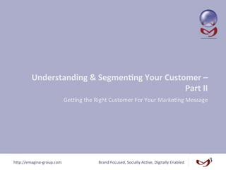 Understanding	
  &	
  Segmen/ng	
  Your	
  Customer	
  –	
  
                                                          Part	
  II	
  
                                GeCng	
  the	
  Right	
  Customer	
  For	
  Your	
  Marke<ng	
  Message	
  




h"p://emagine-­‐group.com	
                       Brand	
  Focused,	
  Socially	
  Ac<ve,	
  Digitally	
  Enabled	
  
 