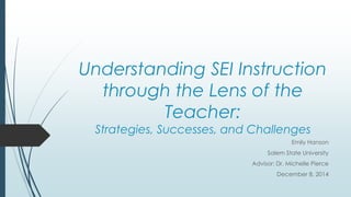 Understanding SEI Instruction 
through the Lens of the 
Teacher: 
Strategies, Successes, and Challenges 
Emily Hanson 
Salem State University 
Advisor: Dr. Michelle Pierce 
December 8, 2014 
 