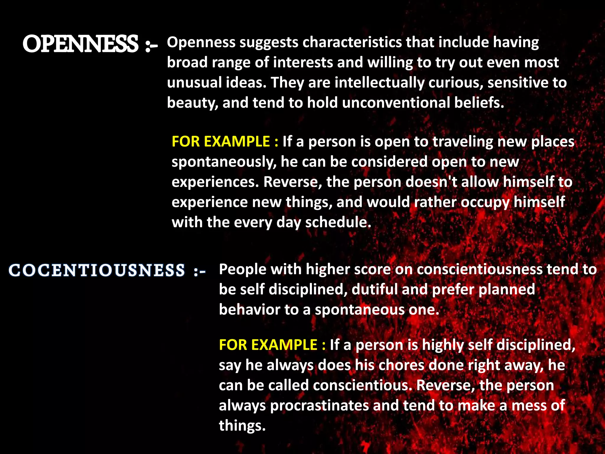 Openness suggests characteristics that include having
broad range of interests and willing to try out even most
unusual ideas. They are intellectually curious, sensitive to
beauty, and tend to hold unconventional beliefs.
FOR EXAMPLE : If a person is open to traveling new places
spontaneously, he can be considered open to new
experiences. Reverse, the person doesn't allow himself to
experience new things, and would rather occupy himself
with the every day schedule.
People with higher score on conscientiousness tend to
be self disciplined, dutiful and prefer planned
behavior to a spontaneous one.
FOR EXAMPLE : If a person is highly self disciplined,
say he always does his chores done right away, he
can be called conscientious. Reverse, the person
always procrastinates and tend to make a mess of
things.
 