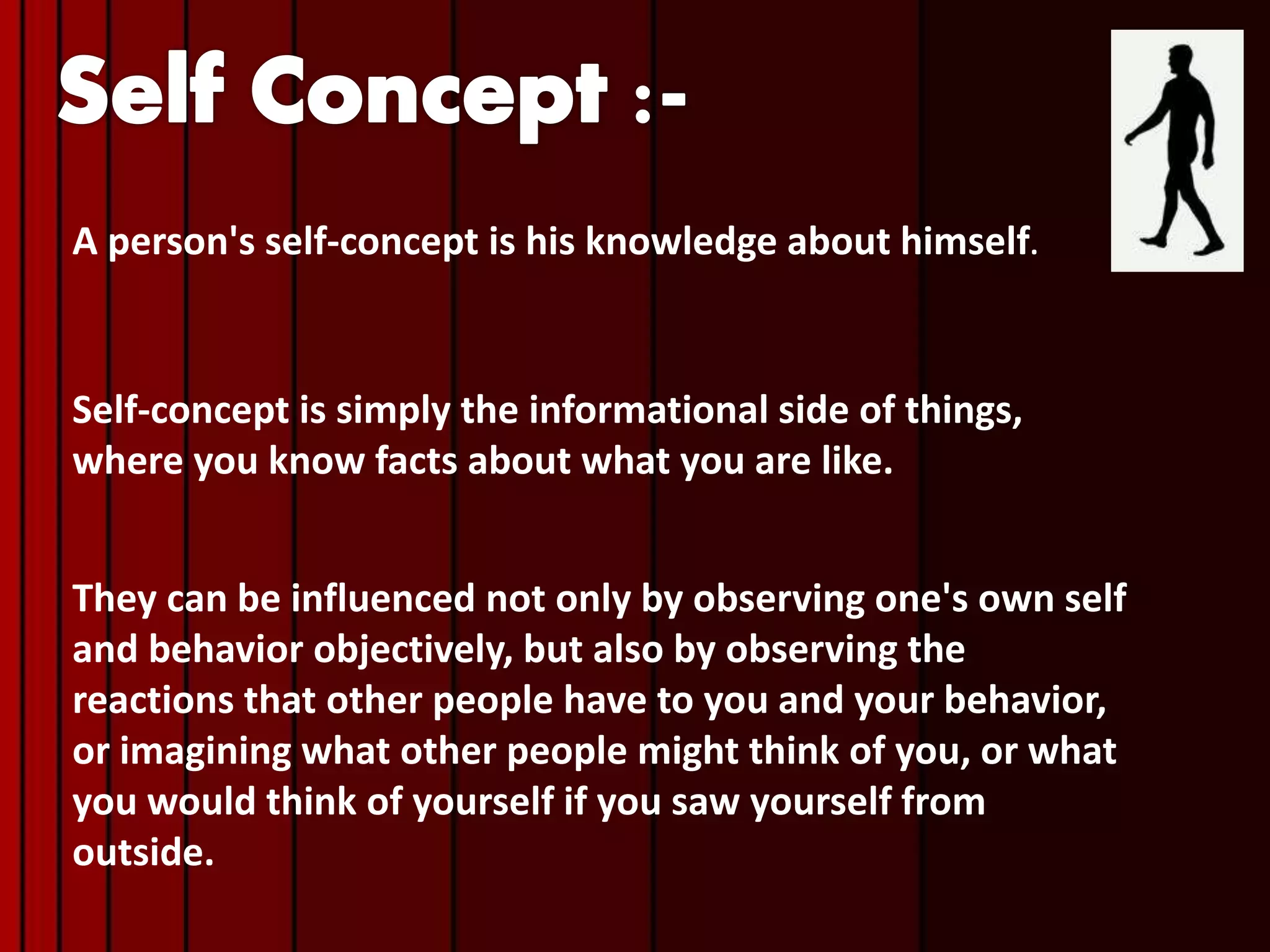 A person's self-concept is his knowledge about himself.
Self-concept is simply the informational side of things,
where you know facts about what you are like.
They can be influenced not only by observing one's own self
and behavior objectively, but also by observing the
reactions that other people have to you and your behavior,
or imagining what other people might think of you, or what
you would think of yourself if you saw yourself from
outside.
 