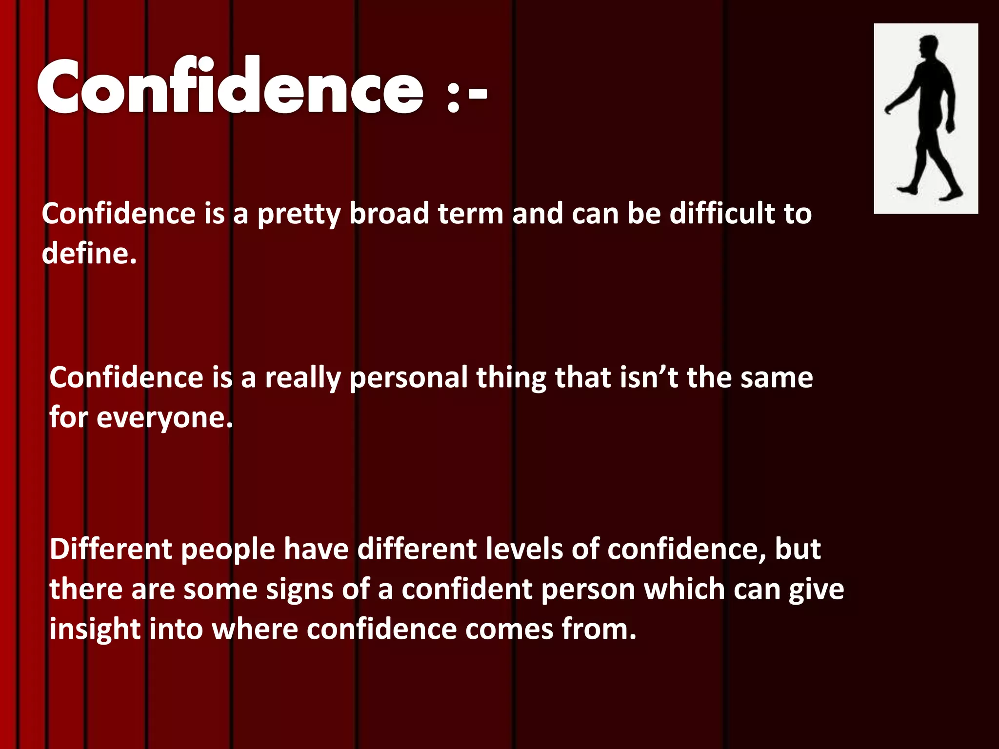 Confidence is a pretty broad term and can be difficult to
define.
Confidence is a really personal thing that isn’t the same
for everyone.
Different people have different levels of confidence, but
there are some signs of a confident person which can give
insight into where confidence comes from.
 