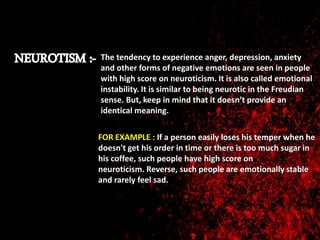 The tendency to experience anger, depression, anxiety
and other forms of negative emotions are seen in people
with high score on neuroticism. It is also called emotional
instability. It is similar to being neurotic in the Freudian
sense. But, keep in mind that it doesn’t provide an
identical meaning.
FOR EXAMPLE : If a person easily loses his temper when he
doesn't get his order in time or there is too much sugar in
his coffee, such people have high score on
neuroticism. Reverse, such people are emotionally stable
and rarely feel sad.
 
