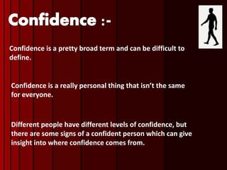 Confidence is a pretty broad term and can be difficult to
define.
Confidence is a really personal thing that isn’t the same
for everyone.
Different people have different levels of confidence, but
there are some signs of a confident person which can give
insight into where confidence comes from.
 
