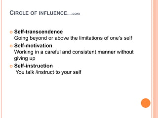 CIRCLE OF INFLUENCE…..CONT
 Self-transcendence
Going beyond or above the limitations of one's self
 Self-motivation
Working in a careful and consistent manner without
giving up
 Self-instruction
You talk /instruct to your self
 