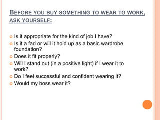 BEFORE YOU BUY SOMETHING TO WEAR TO WORK,
ASK YOURSELF:
 Is it appropriate for the kind of job I have?
 Is it a fad or will it hold up as a basic wardrobe
foundation?
 Does it fit properly?
 Will I stand out (in a positive light) if I wear it to
work?
 Do I feel successful and confident wearing it?
 Would my boss wear it?
 