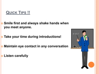 QUICK TIPS !!
 Smile first and always shake hands when
you meet anyone.
 Take your time during introductions!
 Maintain eye contact in any conversation
 Listen carefully
 
