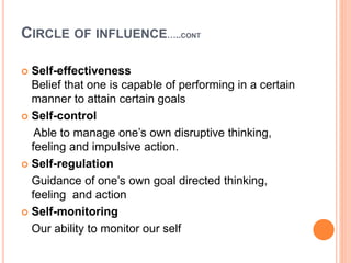 CIRCLE OF INFLUENCE…..CONT
 Self-effectiveness
Belief that one is capable of performing in a certain
manner to attain certain goals
 Self-control
Able to manage one’s own disruptive thinking,
feeling and impulsive action.
 Self-regulation
Guidance of one’s own goal directed thinking,
feeling and action
 Self-monitoring
Our ability to monitor our self
 