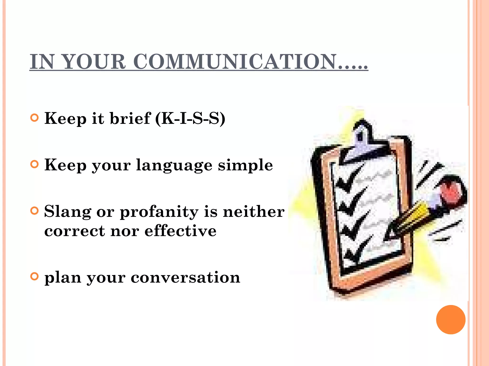 IN YOUR COMMUNICATION….. Keep it brief (K-I-S-S) Keep your language simple Slang or profanity is neither correct nor effective plan your conversation 