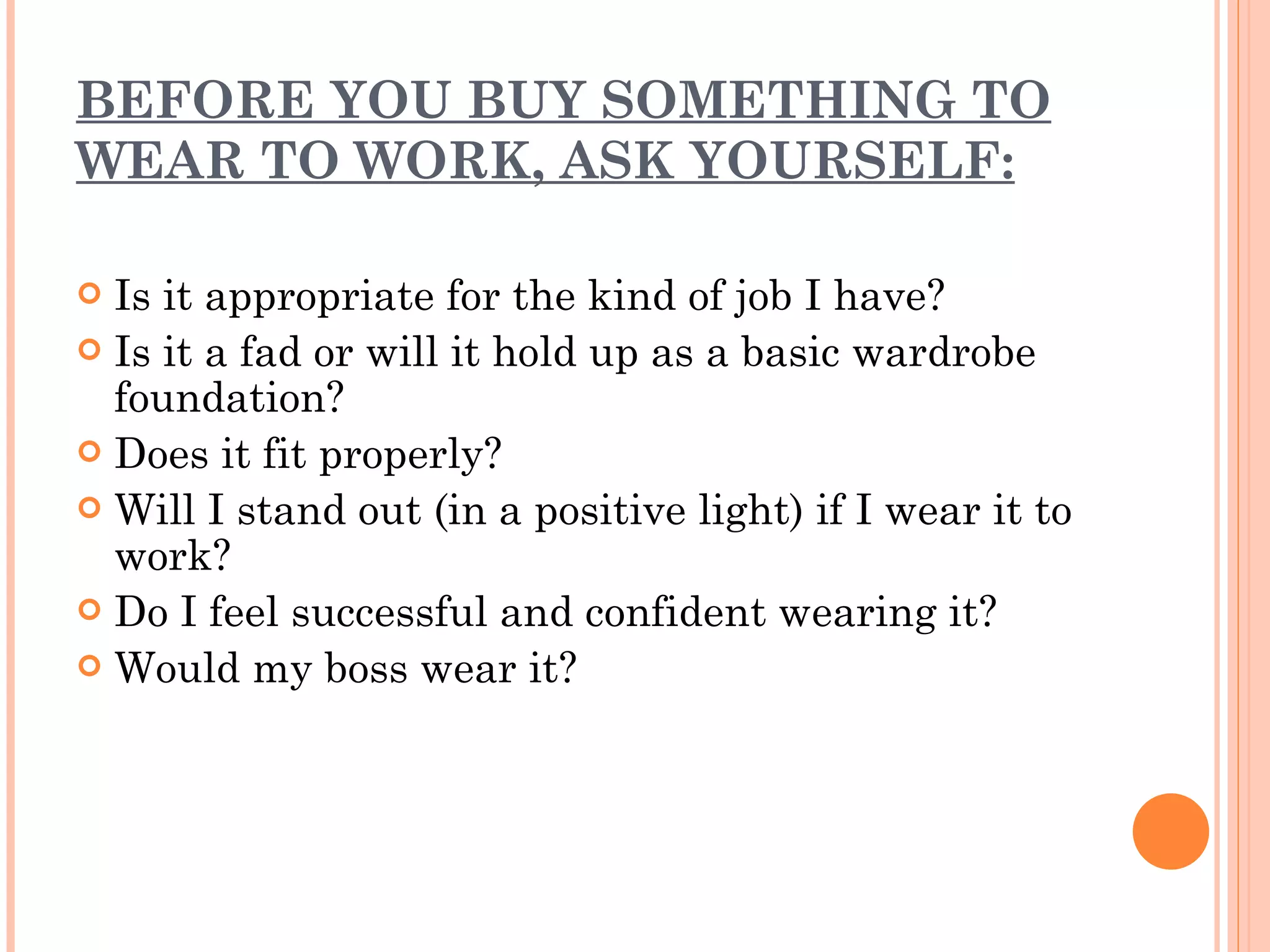 BEFORE YOU BUY SOMETHING TO WEAR TO WORK, ASK YOURSELF: Is it appropriate for the kind of job I have? Is it a fad or will it hold up as a basic wardrobe foundation? Does it fit properly? Will I stand out (in a positive light) if I wear it to work? Do I feel successful and confident wearing it? Would my boss wear it? 
