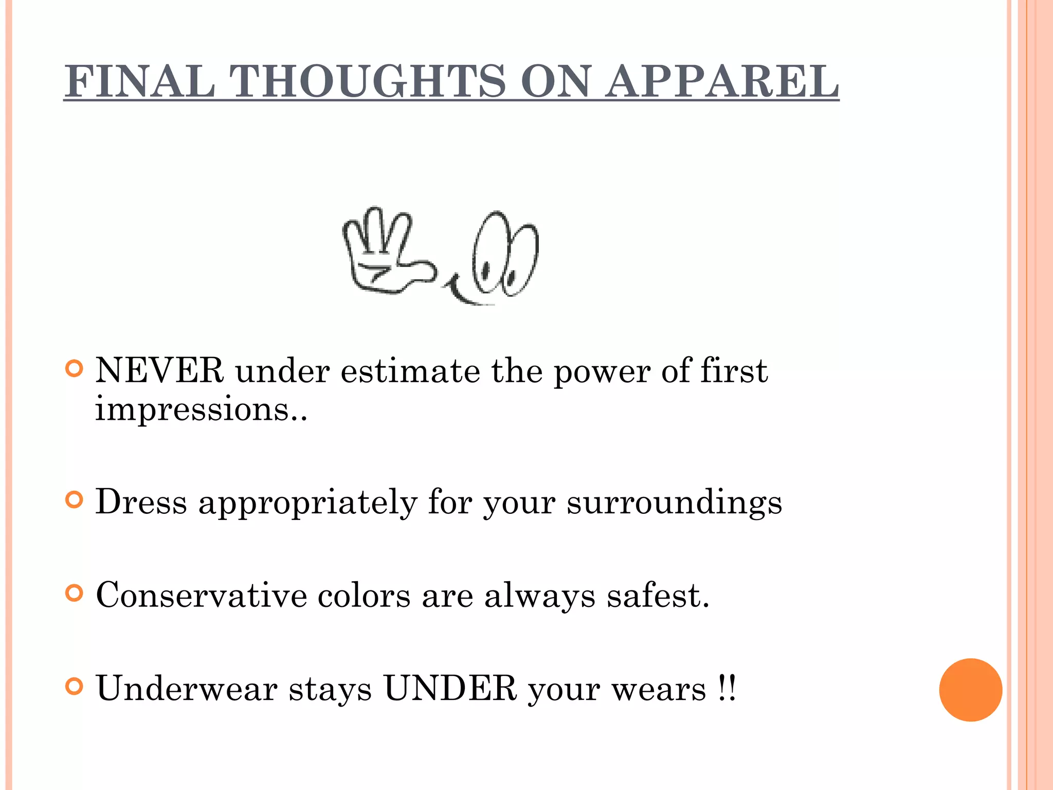 FINAL THOUGHTS ON APPAREL NEVER under estimate the power of first impressions.. Dress appropriately for your surroundings Conservative colors are always safest. Underwear stays UNDER your wears !!  